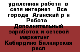 удаленная работа  в сети интернет - Все города, Агинский р-н Работа » Дополнительный заработок и сетевой маркетинг   . Кабардино-Балкарская респ.